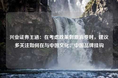 兴业证券王涵：在考虑政策刺激消费时，建议多关注如何在与中国文化、中国品牌挂钩