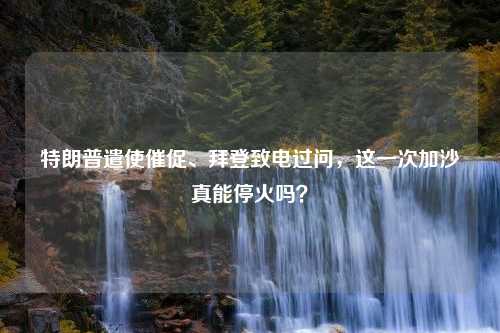 特朗普遣使催促、拜登致电过问，这一次加沙真能停火吗？