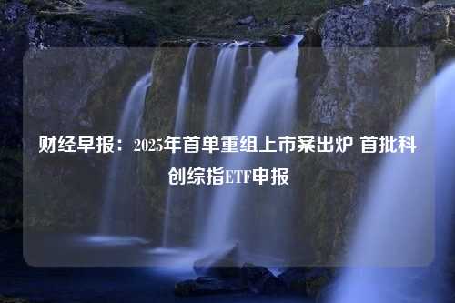 财经早报：2025年首单重组上市案出炉 首批科创综指ETF申报