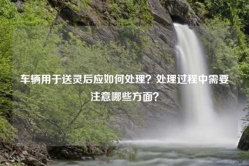 车辆用于送灵后应如何处理？处理过程中需要注意哪些方面？