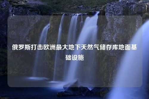 俄罗斯打击欧洲最大地下天然气储存库地面基础设施