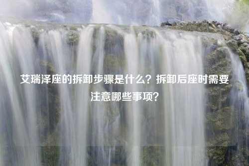 艾瑞泽座的拆卸步骤是什么？拆卸后座时需要注意哪些事项？